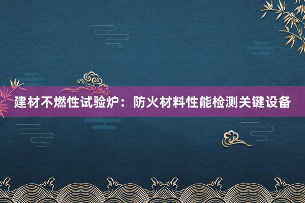 建材不燃性试验炉：防火材料性能检测关键设备