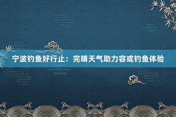 宁波钓鱼好行止：完晴天气助力容或钓鱼体验